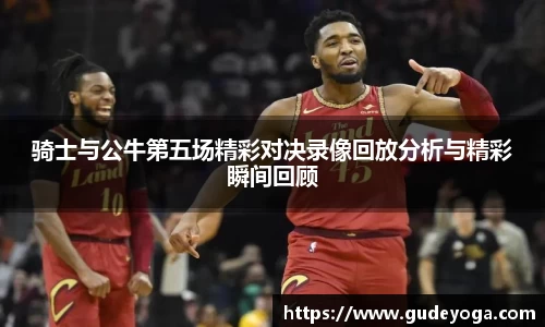 骑士与公牛第五场精彩对决录像回放分析与精彩瞬间回顾